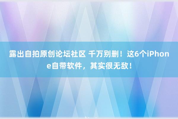 露出自拍原创论坛社区 千万别删！这6个iPhone自带软件，其实很无敌！